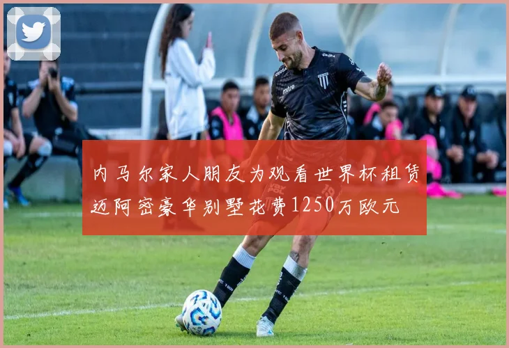 内马尔家人朋友为观看世界杯租赁迈阿密豪华别墅花费1250万欧元
