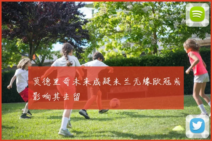 莫德里奇未来成疑米兰无缘欧冠或影响其去留
