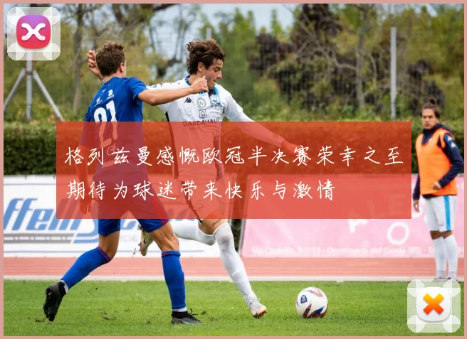 格列兹曼感慨欧冠半决赛荣幸之至期待为球迷带来快乐与激情