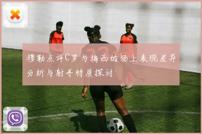 穆勒点评C罗与梅西的场上表现差异分析与射手特质探讨