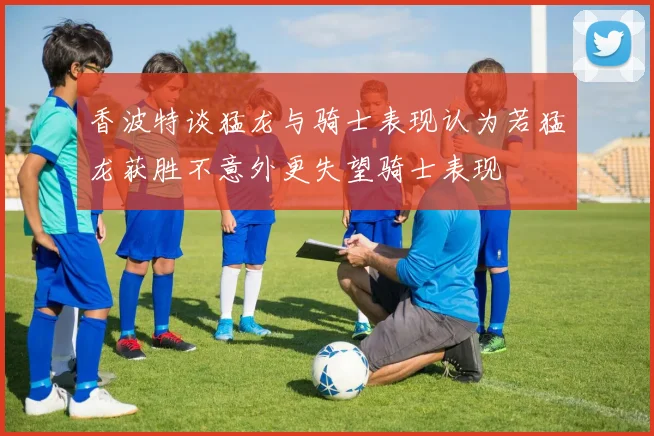 香波特谈猛龙与骑士表现认为若猛龙获胜不意外更失望骑士表现