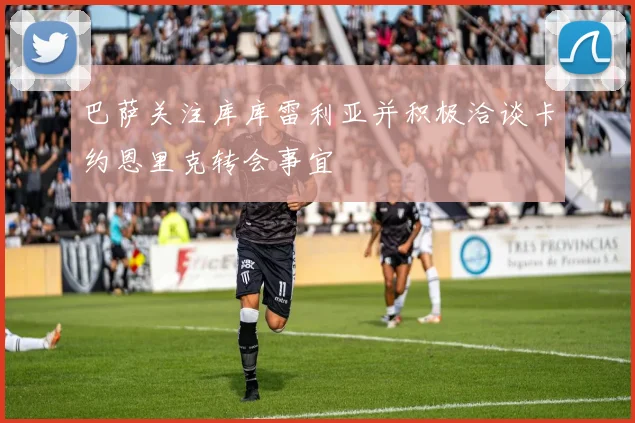 巴萨关注库库雷利亚并积极洽谈卡约恩里克转会事宜