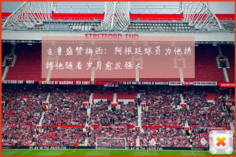 吉鲁盛赞梅西：阿根廷球员为他拼搏他随着岁月愈发强大