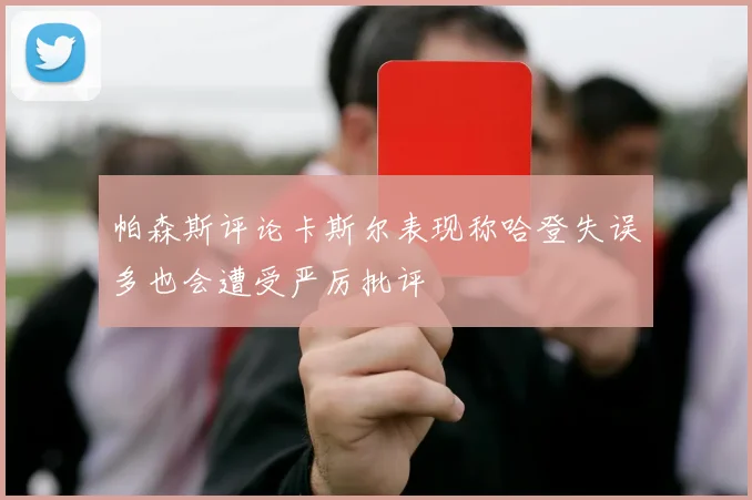 帕森斯评论卡斯尔表现称哈登失误多也会遭受严厉批评