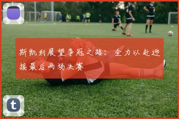 斯凯利展望争冠之路：全力以赴迎接最后两场决赛