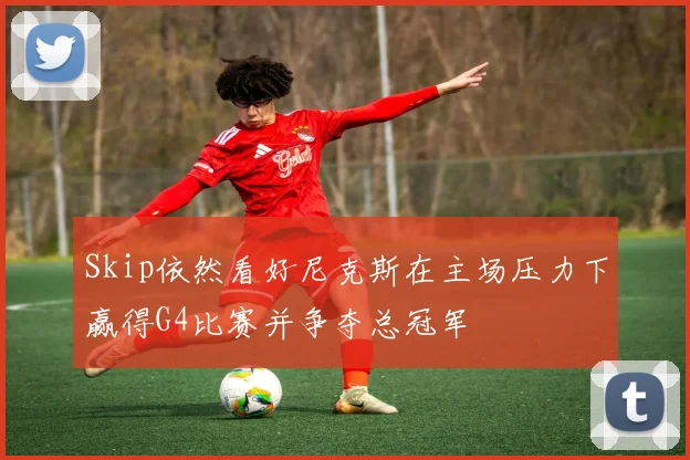 Skip依然看好尼克斯在主场压力下赢得G4比赛并争夺总冠军