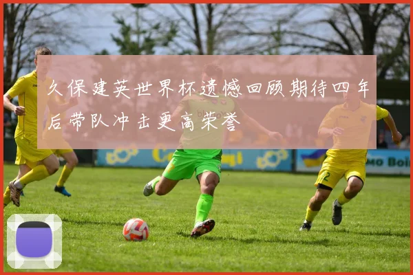 久保建英世界杯遗憾回顾期待四年后带队冲击更高荣誉