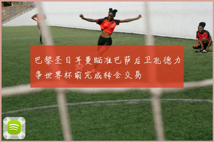 巴黎圣日耳曼瞄准巴萨后卫孔德力争世界杯前完成转会交易