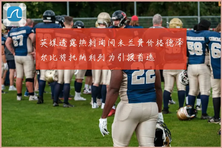 英媒透露热刺询问米兰费价格德泽尔比将托纳利列为引援首选
