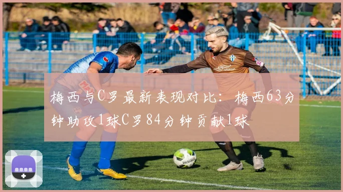 梅西与C罗最新表现对比：梅西63分钟助攻1球C罗84分钟贡献1球