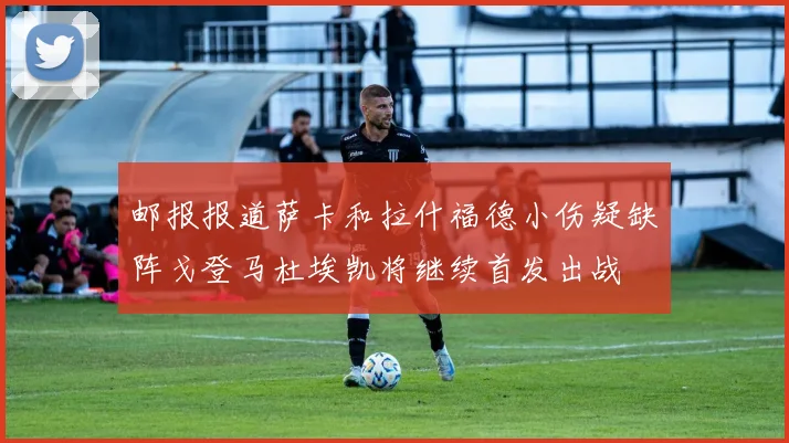 邮报报道萨卡和拉什福德小伤疑缺阵戈登马杜埃凯将继续首发出战