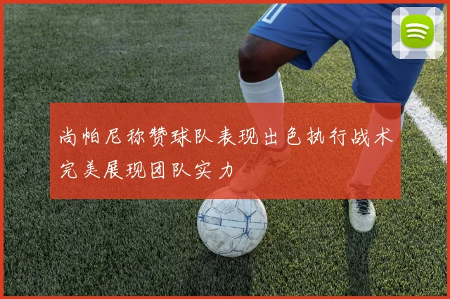 尚帕尼称赞球队表现出色执行战术完美展现团队实力