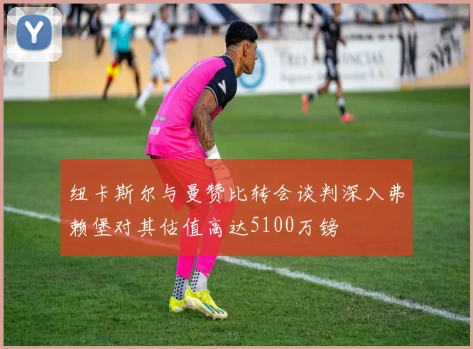 纽卡斯尔与曼赞比转会谈判深入弗赖堡对其估值高达5100万镑