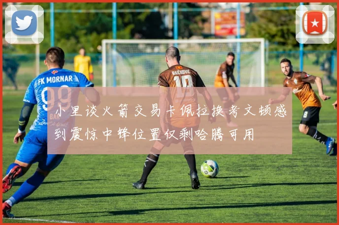 小里谈火箭交易卡佩拉换考文顿感到震惊中锋位置仅剩哈腾可用