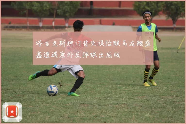 塔吉克斯坦门将失误险酿乌龙鲍盛鑫遭遇意外反弹球出底线